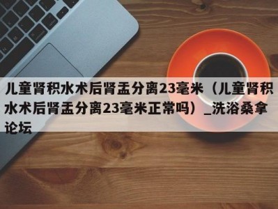 长春儿童肾积水术后肾盂分离23毫米（儿童肾积水术后肾盂分离23毫米正常吗）_洗浴桑拿论坛