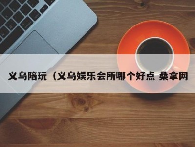 长春义乌陪玩（义乌娱乐会所哪个好点 桑拿网