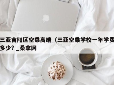 长春三亚吉阳区空乘高端（三亚空乘学校一年学费多少? _桑拿网