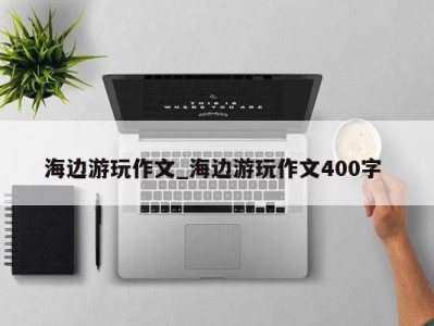 长春海边游玩作文_海边游玩作文400字 