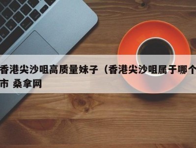 长春香港尖沙咀高质量妹子（香港尖沙咀属于哪个市 桑拿网