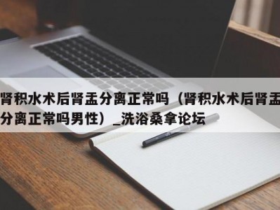 长春肾积水术后肾盂分离正常吗（肾积水术后肾盂分离正常吗男性）_洗浴桑拿论坛