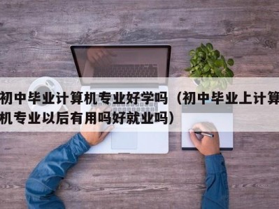 长春初中毕业计算机专业好学吗（初中毕业上计算机专业以后有用吗好就业吗）