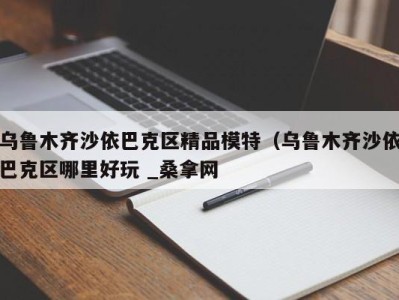 长春乌鲁木齐沙依巴克区精品模特（乌鲁木齐沙依巴克区哪里好玩 _桑拿网