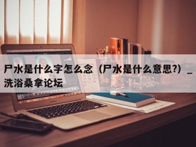 长春尸水是什么字怎么念（尸水是什么意思?）_洗浴桑拿论坛