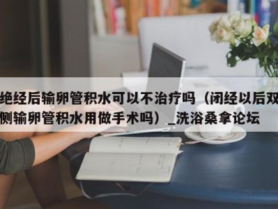 长春绝经后输卵管积水可以不治疗吗（闭经以后双侧输卵管积水用做手术吗）_洗浴桑拿论坛