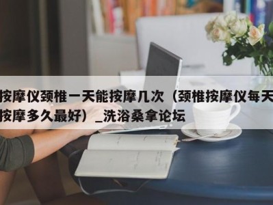 长春按摩仪颈椎一天能按摩几次（颈椎按摩仪每天按摩多久最好）_洗浴桑拿论坛