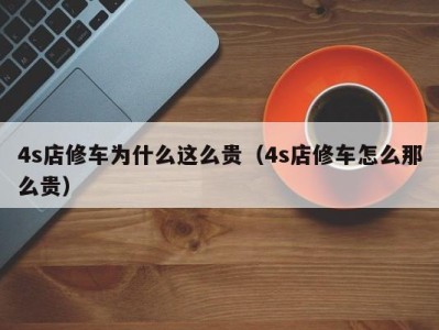 长春4s店修车为什么这么贵（4s店修车怎么那么贵）