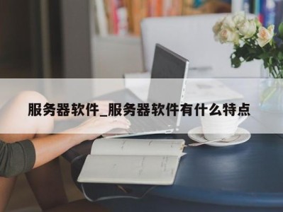 长春服务器软件_服务器软件有什么特点 