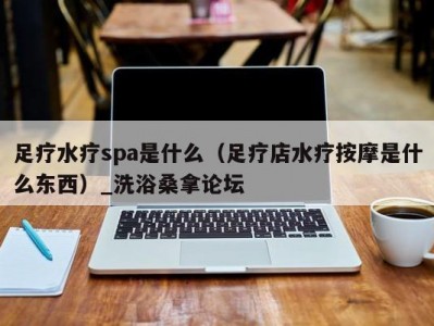 长春足疗水疗spa是什么（足疗店水疗按摩是什么东西）_洗浴桑拿论坛