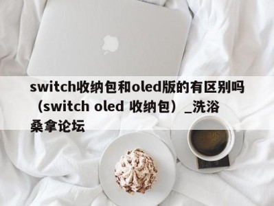 长春switch收纳包和oled版的有区别吗（switch oled 收纳包）_洗浴桑拿论坛