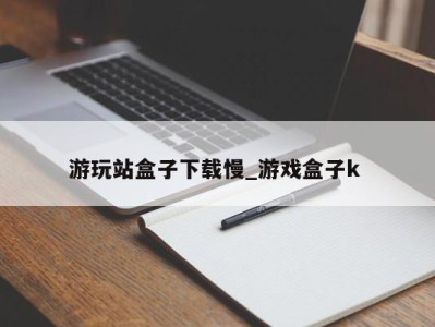 长春游玩站盒子下载慢_游戏盒子k 