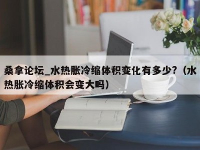 长春桑拿论坛_水热胀冷缩体积变化有多少?（水热胀冷缩体积会变大吗）