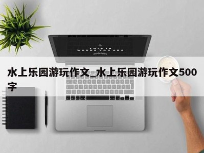 长春水上乐园游玩作文_水上乐园游玩作文500字 