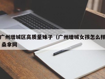 长春广州增城区高质量妹子（广州增城女孩怎么样 桑拿网