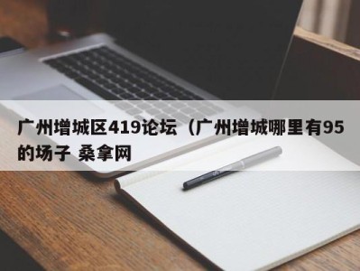 长春广州增城区419论坛（广州增城哪里有95的场子 桑拿网