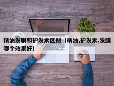 长春精油发膜和护发素区别（精油,护发素,发膜哪个效果好）