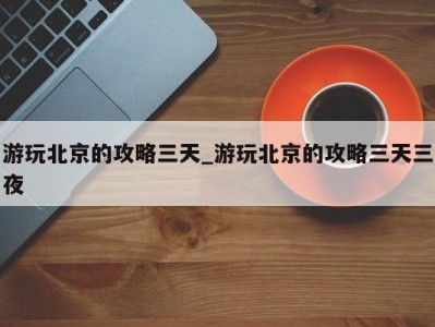 长春游玩北京的攻略三天_游玩北京的攻略三天三夜 