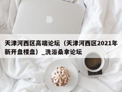 长春天津河西区高端论坛（天津河西区2021年新开盘楼盘）_洗浴桑拿论坛