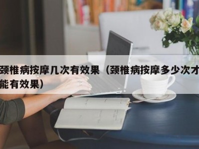 长春颈椎病按摩几次有效果（颈椎病按摩多少次才能有效果）