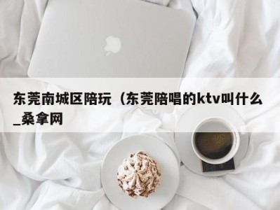 长春东莞南城区陪玩（东莞陪唱的ktv叫什么 _桑拿网