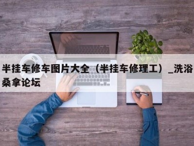 长春半挂车修车图片大全（半挂车修理工）_洗浴桑拿论坛