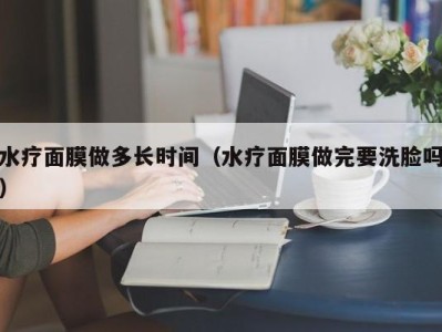 长春水疗面膜做多长时间（水疗面膜做完要洗脸吗）