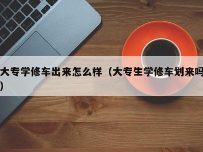 长春大专学修车出来怎么样（大专生学修车划来吗）