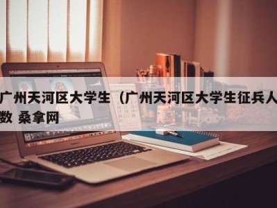 长春广州天河区大学生（广州天河区大学生征兵人数 桑拿网