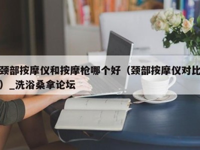 长春颈部按摩仪和按摩枪哪个好（颈部按摩仪对比）_洗浴桑拿论坛