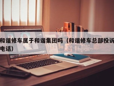 长春和谐修车属于和谐集团吗（和谐修车总部投诉电话）