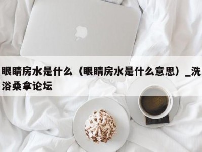 长春眼睛房水是什么（眼睛房水是什么意思）_洗浴桑拿论坛