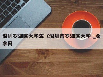 长春深圳罗湖区大学生（深圳市罗湖区大学 _桑拿网