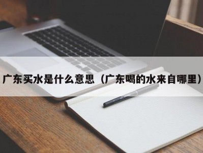 长春广东买水是什么意思（广东喝的水来自哪里）