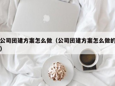 长春公司团建方案怎么做（公司团建方案怎么做的）