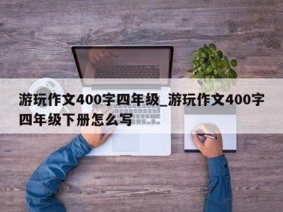 长春游玩作文400字四年级_游玩作文400字四年级下册怎么写 