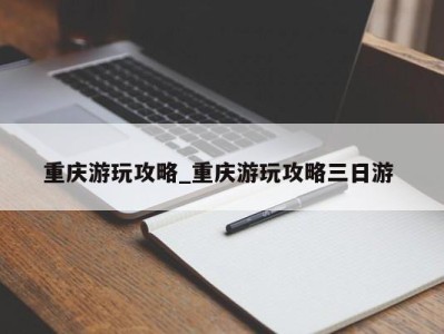 长春重庆游玩攻略_重庆游玩攻略三日游 