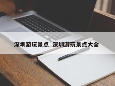 长春深圳游玩景点_深圳游玩景点大全 