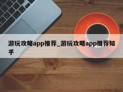 长春游玩攻略app推荐_游玩攻略app推荐知乎 