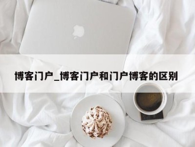 长春博客门户_博客门户和门户博客的区别 