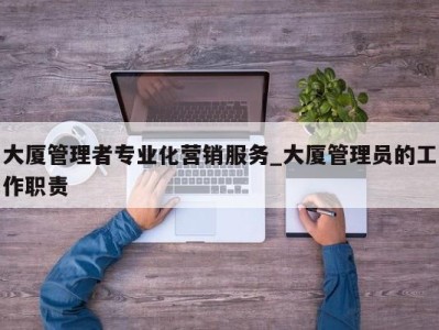 长春大厦管理者专业化营销服务_大厦管理员的工作职责 