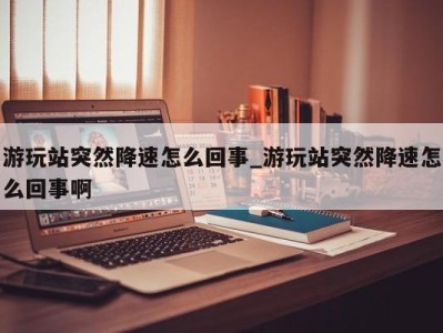 长春游玩站突然降速怎么回事_游玩站突然降速怎么回事啊 