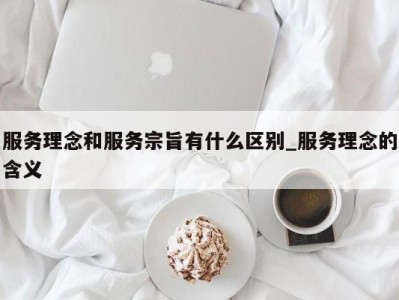 长春服务理念和服务宗旨有什么区别_服务理念的含义 