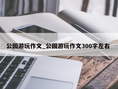 长春公园游玩作文_公园游玩作文300字左右 