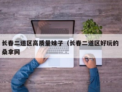 长春二道区高质量妹子（长春二道区好玩的 桑拿网