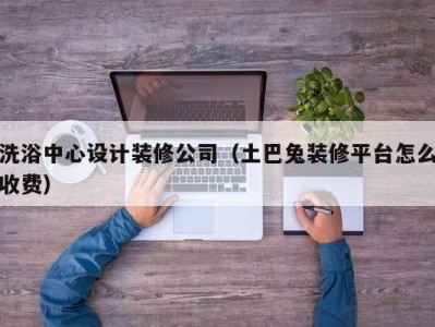 长春洗浴中心设计装修公司（土巴兔装修平台怎么收费）