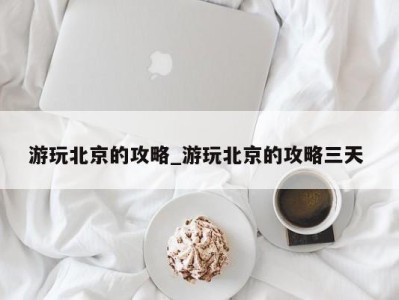 长春游玩北京的攻略_游玩北京的攻略三天 