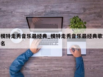 长春模特走秀音乐最经典_模特走秀音乐最经典歌名 