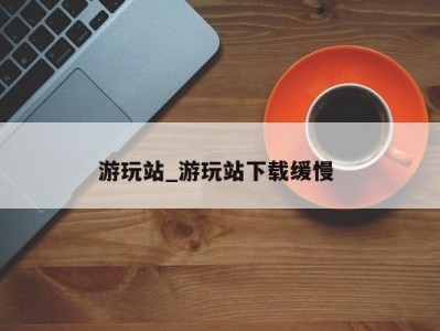 长春游玩站_游玩站下载缓慢 