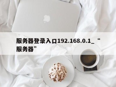 长春服务器登录入口192.168.0.1_“服务器” 